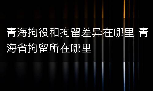 青海拘役和拘留差异在哪里 青海省拘留所在哪里