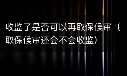 收监了是否可以再取保候审（取保候审还会不会收监）