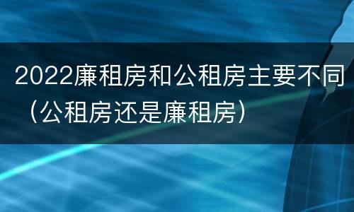2022廉租房和公租房主要不同（公租房还是廉租房）