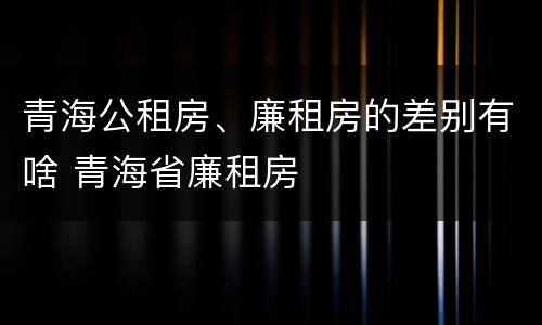 青海公租房、廉租房的差别有啥 青海省廉租房