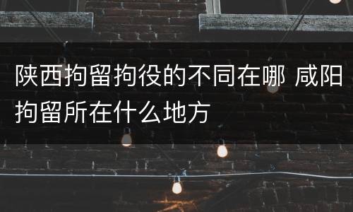 陕西拘留拘役的不同在哪 咸阳拘留所在什么地方