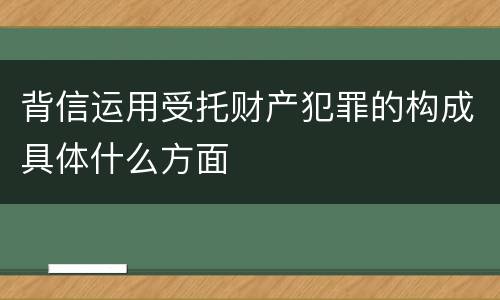 背信运用受托财产犯罪的构成具体什么方面
