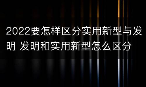 2022要怎样区分实用新型与发明 发明和实用新型怎么区分