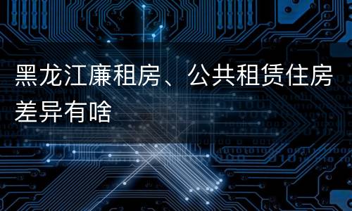 黑龙江廉租房、公共租赁住房差异有啥