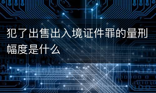 犯了出售出入境证件罪的量刑幅度是什么