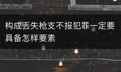 构成丢失枪支不报犯罪一定要具备怎样要素