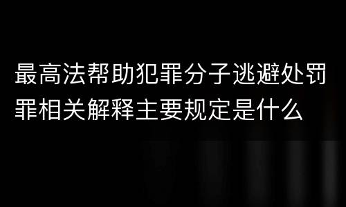 最高法帮助犯罪分子逃避处罚罪相关解释主要规定是什么