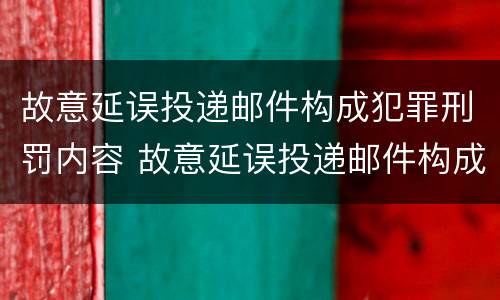 故意延误投递邮件构成犯罪刑罚内容 故意延误投递邮件构成犯罪刑罚内容包括