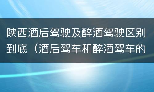 陕西酒后驾驶及醉酒驾驶区别到底（酒后驾车和醉酒驾车的区别是什么?）