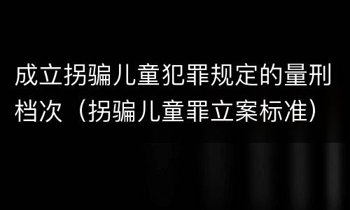 成立拐骗儿童犯罪规定的量刑档次（拐骗儿童罪立案标准）