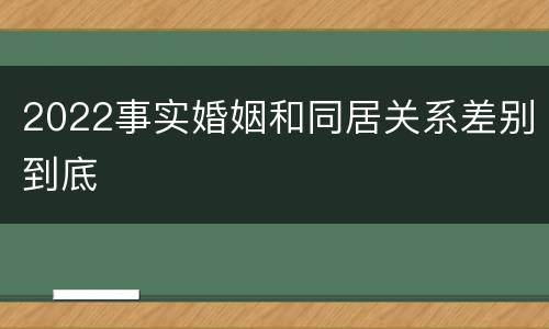 2022事实婚姻和同居关系差别到底