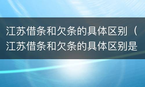 江苏借条和欠条的具体区别（江苏借条和欠条的具体区别是什么）
