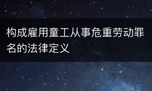 构成雇用童工从事危重劳动罪名的法律定义