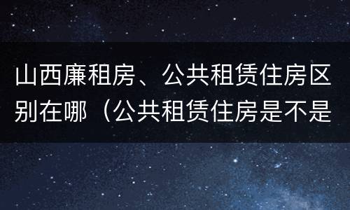 山西廉租房、公共租赁住房区别在哪（公共租赁住房是不是廉租房）