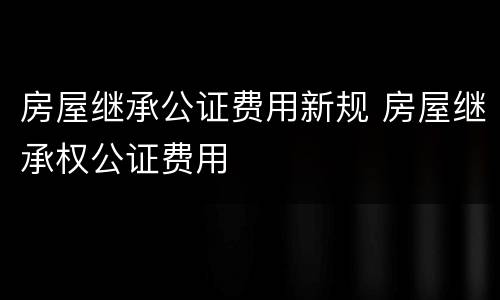 房屋继承公证费用新规 房屋继承权公证费用