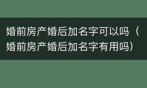 婚前房产婚后加名字可以吗（婚前房产婚后加名字有用吗）