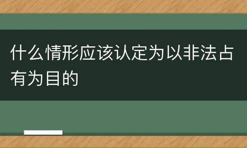 什么情形应该认定为以非法占有为目的