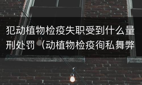 犯动植物检疫失职受到什么量刑处罚（动植物检疫徇私舞弊罪量刑）