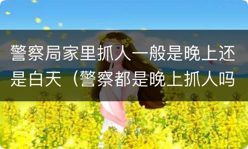 警察局家里抓人一般是晚上还是白天（警察都是晚上抓人吗）