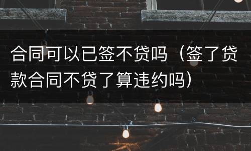 合同可以已签不贷吗（签了贷款合同不贷了算违约吗）