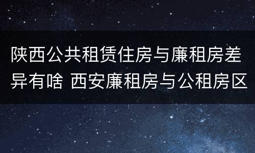 陕西公共租赁住房与廉租房差异有啥 西安廉租房与公租房区别