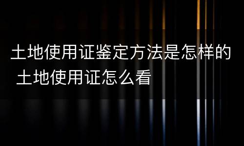 土地使用证鉴定方法是怎样的 土地使用证怎么看