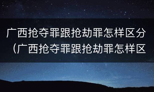 广西抢夺罪跟抢劫罪怎样区分（广西抢夺罪跟抢劫罪怎样区分的）