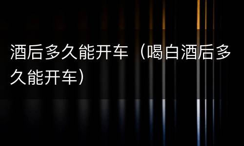 酒后多久能开车（喝白酒后多久能开车）