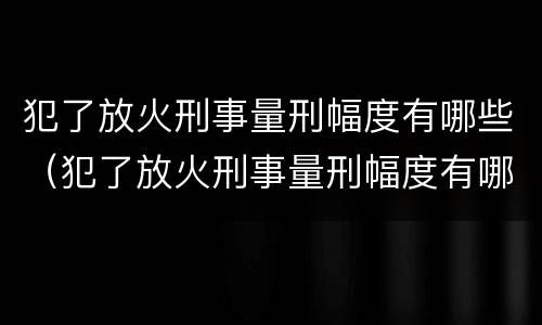 犯了放火刑事量刑幅度有哪些（犯了放火刑事量刑幅度有哪些标准）
