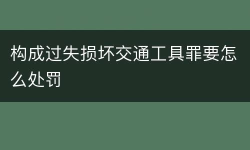 构成过失损坏交通工具罪要怎么处罚