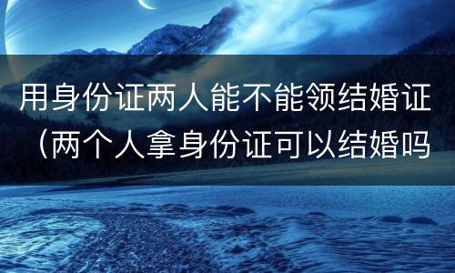 用身份证两人能不能领结婚证（两个人拿身份证可以结婚吗）
