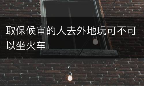 取保候审的人去外地玩可不可以坐火车
