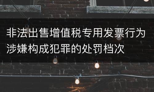 非法出售增值税专用发票行为涉嫌构成犯罪的处罚档次