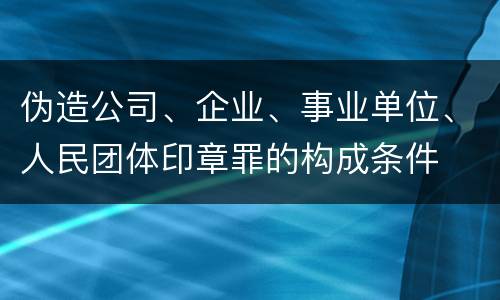 伪造公司、企业、事业单位、人民团体印章罪的构成条件