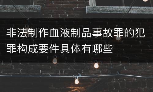非法制作血液制品事故罪的犯罪构成要件具体有哪些