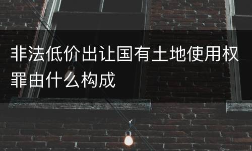 非法低价出让国有土地使用权罪由什么构成