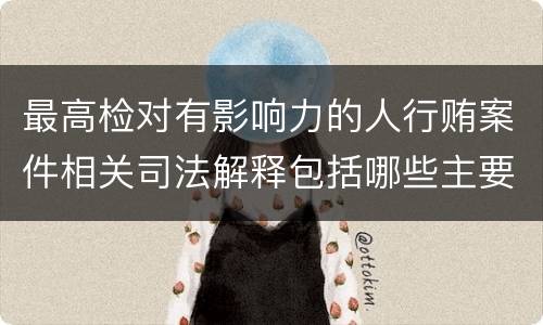 最高检对有影响力的人行贿案件相关司法解释包括哪些主要规定