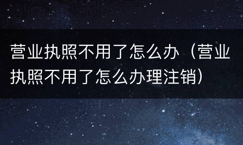 营业执照不用了怎么办（营业执照不用了怎么办理注销）