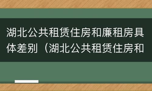 湖北公共租赁住房和廉租房具体差别（湖北公共租赁住房和廉租房具体差别是什么）