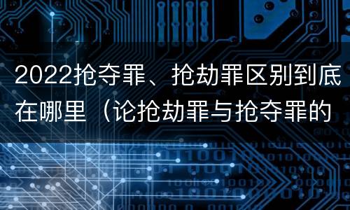 2022抢夺罪、抢劫罪区别到底在哪里（论抢劫罪与抢夺罪的界限）