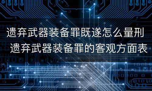 遗弃武器装备罪既遂怎么量刑 遗弃武器装备罪的客观方面表现为