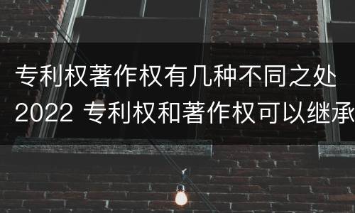 专利权著作权有几种不同之处2022 专利权和著作权可以继承吗