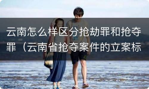 云南怎么样区分抢劫罪和抢夺罪（云南省抢夺案件的立案标准）