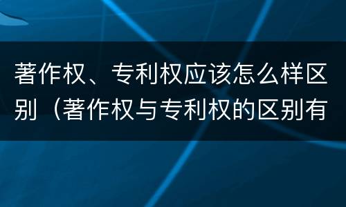 著作权、专利权应该怎么样区别（著作权与专利权的区别有哪些）