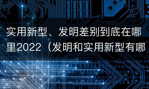 实用新型、发明差别到底在哪里2022（发明和实用新型有哪些区别）