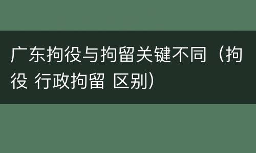 广东拘役与拘留关键不同（拘役 行政拘留 区别）