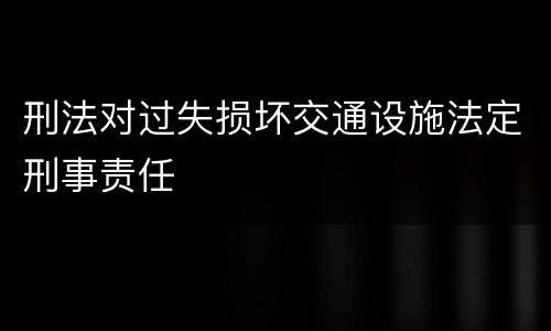 刑法对过失损坏交通设施法定刑事责任
