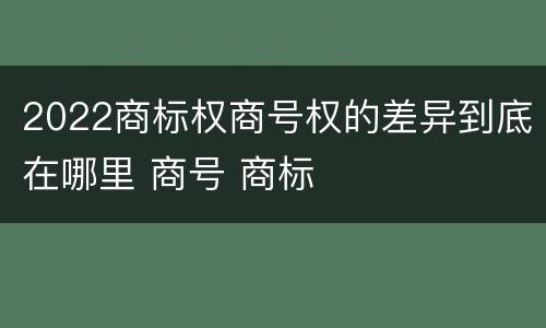 2022商标权商号权的差异到底在哪里 商号 商标