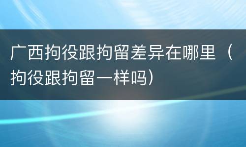 广西拘役跟拘留差异在哪里（拘役跟拘留一样吗）