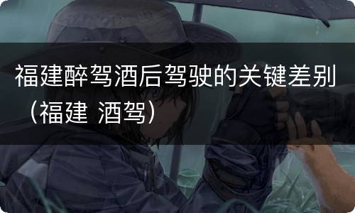 福建醉驾酒后驾驶的关键差别（福建 酒驾）